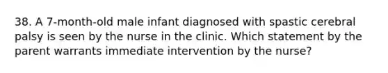 38. A 7-month-old male infant diagnosed with spastic cerebral palsy is seen by the nurse in the clinic. Which statement by the parent warrants immediate intervention by the nurse?