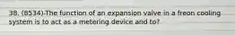 38. (8534)-The function of an expansion valve in a freon cooling system is to act as a metering device and to?