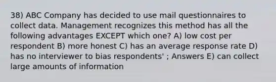 38) ABC Company has decided to use mail questionnaires to collect data. Management recognizes this method has all the following advantages EXCEPT which one? A) low cost per respondent B) more honest C) has an average response rate D) has no interviewer to bias respondents' ; Answers E) can collect large amounts of information