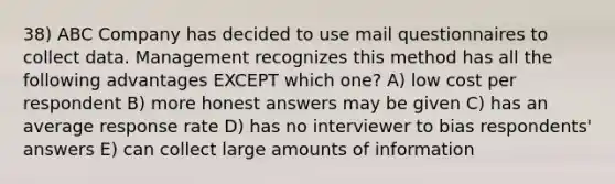 38) ABC Company has decided to use mail questionnaires to collect data. Management recognizes this method has all the following advantages EXCEPT which one? A) low cost per respondent B) more honest answers may be given C) has an average response rate D) has no interviewer to bias respondents' answers E) can collect large amounts of information