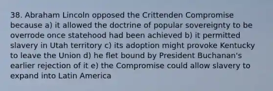 38. Abraham Lincoln opposed the Crittenden Compromise because a) it allowed the doctrine of popular sovereignty to be overrode once statehood had been achieved b) it permitted slavery in Utah territory c) its adoption might provoke Kentucky to leave the Union d) he flet bound by President Buchanan's earlier rejection of it e) the Compromise could allow slavery to expand into Latin America