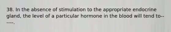 38. In the absence of stimulation to the appropriate endocrine gland, the level of a particular hormone in the blood will tend to------.