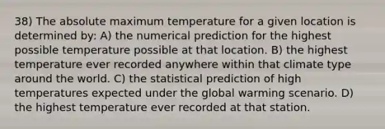 38) The absolute maximum temperature for a given location is determined by: A) the numerical prediction for the highest possible temperature possible at that location. B) the highest temperature ever recorded anywhere within that climate type around the world. C) the statistical prediction of high temperatures expected under the global warming scenario. D) the highest temperature ever recorded at that station.