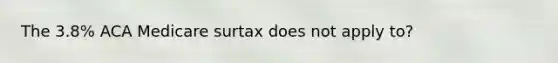 The 3.8% ACA Medicare surtax does not apply to?