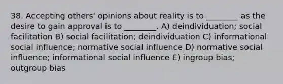 38. Accepting others' opinions about reality is to ________ as the desire to gain approval is to ________. A) deindividuation; social facilitation B) social facilitation; deindividuation C) informational social influence; normative social influence D) normative social influence; informational social influence E) ingroup bias; outgroup bias