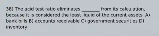 38) The acid test ratio eliminates ________ from its calculation, because it is considered the least liquid of the current assets. A) bank bills B) accounts receivable C) government securities D) inventory