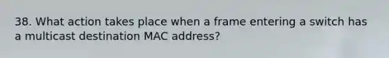 38. What action takes place when a frame entering a switch has a multicast destination MAC address?