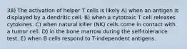 38) The activation of helper T cells is likely A) when an antigen is displayed by a dendritic cell. B) when a cytotoxic T cell releases cytokines. C) when natural killer (NK) cells come in contact with a tumor cell. D) in the bone marrow during the self-tolerance test. E) when B cells respond to T-independent antigens.