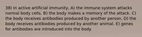 38) In active artificial immunity, A) the immune system attacks normal body cells. B) the body makes a memory of the attack. C) the body receives antibodies produced by another person. D) the body receives antibodies produced by another animal. E) genes for antibodies are introduced into the body.