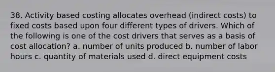 38. Activity based costing allocates overhead (indirect costs) to fixed costs based upon four different types of drivers. Which of the following is one of the cost drivers that serves as a basis of cost allocation? a. number of units produced b. number of labor hours c. quantity of materials used d. direct equipment costs