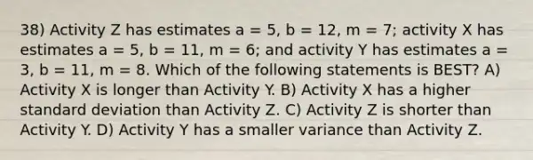 38) Activity Z has estimates a = 5, b = 12, m = 7; activity X has estimates a = 5, b = 11, m = 6; and activity Y has estimates a = 3, b = 11, m = 8. Which of the following statements is BEST? A) Activity X is longer than Activity Y. B) Activity X has a higher standard deviation than Activity Z. C) Activity Z is shorter than Activity Y. D) Activity Y has a smaller variance than Activity Z.