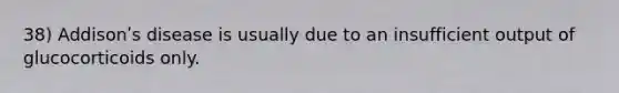 38) Addisonʹs disease is usually due to an insufficient output of glucocorticoids only.