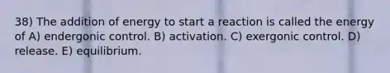 38) The addition of energy to start a reaction is called the energy of A) endergonic control. B) activation. C) exergonic control. D) release. E) equilibrium.