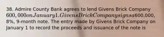 38. Admire County Bank agrees to lend Givens Brick Company 600,000 on January 1. Givens Brick Company signs a600,000, 8%, 9-month note. The entry made by Givens Brick Company on January 1 to record the proceeds and issuance of the note is