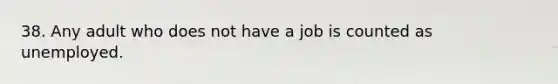 38. Any adult who does not have a job is counted as unemployed.