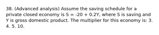 38. (Advanced analysis) Assume the saving schedule for a private closed economy is S = -20 + 0.2Y, where S is saving and Y is gross domestic product. The multiplier for this economy is: 3. 4. 5. 10.