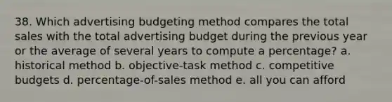 38. Which advertising budgeting method compares the total sales with the total advertising budget during the previous year or the average of several years to compute a percentage? a. historical method b. objective-task method c. competitive budgets d. percentage-of-sales method e. all you can afford