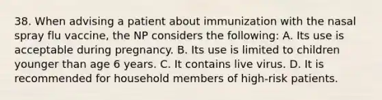 38. When advising a patient about immunization with the nasal spray flu vaccine, the NP considers the following: A. Its use is acceptable during pregnancy. B. Its use is limited to children younger than age 6 years. C. It contains live virus. D. It is recommended for household members of high-risk patients.