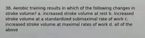 38. Aerobic training results in which of the following changes in stroke volume? a. increased stroke volume at rest b. increased stroke volume at a standardized submaximal rate of work c. increased stroke volume at maximal rates of work d. all of the above