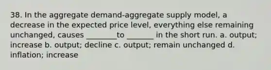 38. In the aggregate demand-aggregate supply model, a decrease in the expected price level, everything else remaining unchanged, causes ________to _______ in the short run. a. output; increase b. output; decline c. output; remain unchanged d. inflation; increase