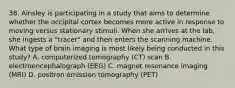 38. Ainsley is participating in a study that aims to determine whether the occipital cortex becomes more active in response to moving versus stationary stimuli. When she arrives at the lab, she ingests a "tracer" and then enters the scanning machine. What type of brain imaging is most likely being conducted in this study? A. computerized tomography (CT) scan B. electroencephalograph (EEG) C. magnet resonance imaging (MRI) D. positron emission tomography (PET)