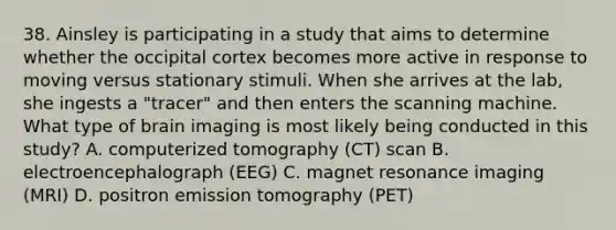 38. Ainsley is participating in a study that aims to determine whether the occipital cortex becomes more active in response to moving versus stationary stimuli. When she arrives at the lab, she ingests a "tracer" and then enters the scanning machine. What type of brain imaging is most likely being conducted in this study? A. computerized tomography (CT) scan B. electroencephalograph (EEG) C. magnet resonance imaging (MRI) D. positron emission tomography (PET)