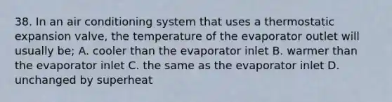 38. In an air conditioning system that uses a thermostatic expansion valve, the temperature of the evaporator outlet will usually be; A. cooler than the evaporator inlet B. warmer than the evaporator inlet C. the same as the evaporator inlet D. unchanged by superheat