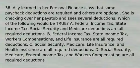 38. Ally learned in her Personal Finance class that some paycheck deductions are required and others are optional. She is checking over her paystub and sees several deductions. Which of the following would be TRUE? A. Federal Income Tax, State Income Tax, Social Security and Medicare deductions are all required deductions. B. Federal Income Tax, State Income Tax, Workers Compensations, and Life Insurance are all required deductions. C. Social Security, Medicare, Life Insurance, and Health Insurance are all required deductions. D. Social Security, Medicare, Federal Income Tax, and Workers Compensation are all required deductions