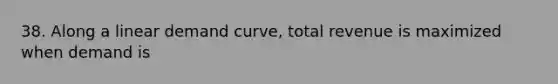 38. Along a linear demand curve, total revenue is maximized when demand is