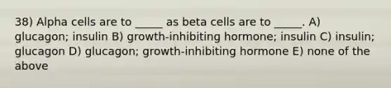 38) Alpha cells are to _____ as beta cells are to _____. A) glucagon; insulin B) growth-inhibiting hormone; insulin C) insulin; glucagon D) glucagon; growth-inhibiting hormone E) none of the above