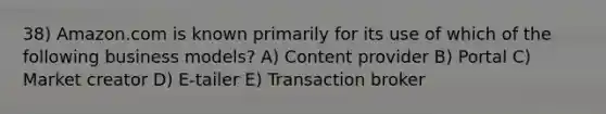 38) Amazon.com is known primarily for its use of which of the following business models? A) Content provider B) Portal C) Market creator D) E-tailer E) Transaction broker