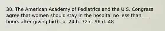 38. The American Academy of Pediatrics and the U.S. Congress agree that women should stay in the hospital no less than ___ hours after giving birth. a. 24 b. 72 c. 96 d. 48