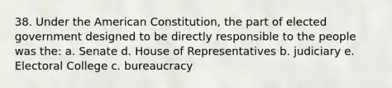 38. Under the American Constitution, the part of elected government designed to be directly responsible to the people was the: a. Senate d. House of Representatives b. judiciary e. Electoral College c. bureaucracy