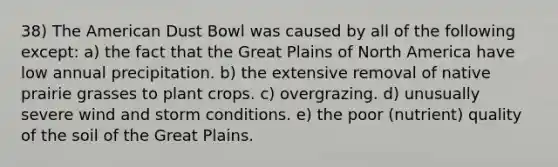 38) The American Dust Bowl was caused by all of the following except: a) the fact that the Great Plains of North America have low annual precipitation. b) the extensive removal of native prairie grasses to plant crops. c) overgrazing. d) unusually severe wind and storm conditions. e) the poor (nutrient) quality of the soil of the Great Plains.