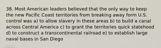 38. Most American leaders believed that the only way to keep the new Pacific Coast territories from breaking away form U.S. control was a) to allow slavery in these areas b) to build a canal across Central America c) to grant the territories quick statehood d) to construct a transcontinental railroad e) to establish large naval bases in San Diego