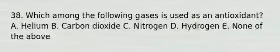 38. Which among the following gases is used as an antioxidant? A. Helium B. Carbon dioxide C. Nitrogen D. Hydrogen E. None of the above