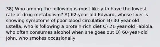 38) Who among the following is most likely to have the lowest rate of drug metabolism? A) 62-year-old Edward, whose liver is showing symptoms of poor blood circulation B) 30-year-old Estella, who is following a protein-rich diet C) 21-year-old Fabiola, who often consumes alcohol when she goes out D) 60-year-old John, who smokes occasionally