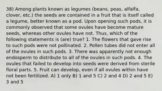 38) Among plants known as legumes (beans, peas, alfalfa, clover, etc.) the seeds are contained in a fruit that is itself called a legume, better known as a pod. Upon opening such pods, it is commonly observed that some ovules have become mature seeds, whereas other ovules have not. Thus, which of the following statements is (are) true? 1. The flowers that gave rise to such pods were not pollinated. 2. Pollen tubes did not enter all of the ovules in such pods. 3. There was apparently not enough endosperm to distribute to all of the ovules in such pods. 4. The ovules that failed to develop into seeds were derived from sterile floral parts. 5. Fruit can develop, even if all ovules within have not been fertilized. A) 1 only B) 1 and 5 C) 2 and 4 D) 2 and 5 E) 3 and 5