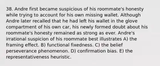 38. Andre first became suspicious of his roommate's honesty while trying to account for his own missing wallet. Although Andre later recalled that he had left his wallet in the glove compartment of his own car, his newly formed doubt about his roommate's honesty remained as strong as ever. Andre's irrational suspicion of his roommate best illustrates A) the framing effect. B) functional fixedness. C) the belief perseverance phenomenon. D) confirmation bias. E) the representativeness heuristic.