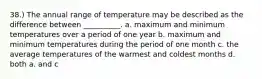 38.) The annual range of temperature may be described as the difference between __________. a. maximum and minimum temperatures over a period of one year b. maximum and minimum temperatures during the period of one month c. the average temperatures of the warmest and coldest months d. both a. and c