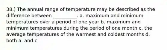 38.) The annual range of temperature may be described as the difference between __________. a. maximum and minimum temperatures over a period of one year b. maximum and minimum temperatures during the period of one month c. the average temperatures of the warmest and coldest months d. both a. and c