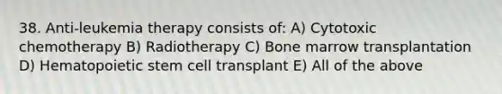 38. Anti-leukemia therapy consists of: A) Cytotoxic chemotherapy B) Radiotherapy C) Bone marrow transplantation D) Hematopoietic stem cell transplant E) All of the above