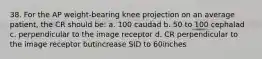 38. For the AP weight-bearing knee projection on an average patient, the CR should be: a. 100 caudad b. 50 to 100 cephalad c. perpendicular to the image receptor d. CR perpendicular to the image receptor butincrease SID to 60inches