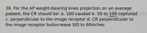 38. For the AP weight-bearing knee projection on an average patient, the CR should be: a. 100 caudad b. 50 to 100 cephalad c. perpendicular to the image receptor d. CR perpendicular to the image receptor butincrease SID to 60inches