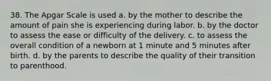 38. The Apgar Scale is used a. by the mother to describe the amount of pain she is experiencing during labor. b. by the doctor to assess the ease or difficulty of the delivery. c. to assess the overall condition of a newborn at 1 minute and 5 minutes after birth. d. by the parents to describe the quality of their transition to parenthood.