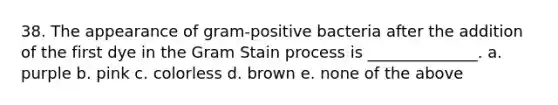 38. The appearance of gram-positive bacteria after the addition of the first dye in the Gram Stain process is ______________. a. purple b. pink c. colorless d. brown e. none of the above