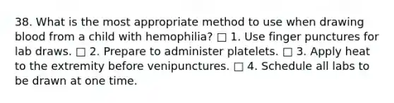 38. What is the most appropriate method to use when drawing blood from a child with hemophilia? □ 1. Use finger punctures for lab draws. □ 2. Prepare to administer platelets. □ 3. Apply heat to the extremity before venipunctures. □ 4. Schedule all labs to be drawn at one time.