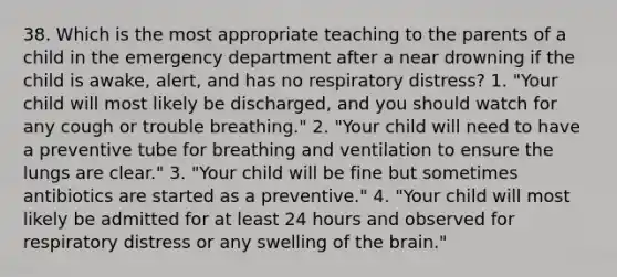 38. Which is the most appropriate teaching to the parents of a child in the emergency department after a near drowning if the child is awake, alert, and has no respiratory distress? 1. "Your child will most likely be discharged, and you should watch for any cough or trouble breathing." 2. "Your child will need to have a preventive tube for breathing and ventilation to ensure the lungs are clear." 3. "Your child will be fine but sometimes antibiotics are started as a preventive." 4. "Your child will most likely be admitted for at least 24 hours and observed for respiratory distress or any swelling of the brain."