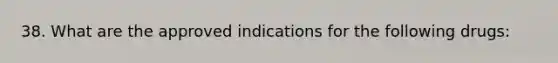 38. What are the approved indications for the following drugs: