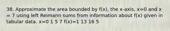 38. Approximate the area bounded by f(x), the x-axis, x=0 and x = 7 using left Reimann sums from information about f(x) given in tabular data. x=0 1 5 7 f(x)=1 13 16 5